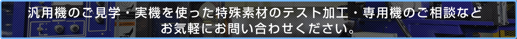 汎用機のご見学・実機を使った特殊素材の加工試作・専用機のご相談などお気軽にお問い合わせください。